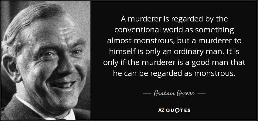 A murderer is regarded by the conventional world as something almost monstrous, but a murderer to himself is only an ordinary man. It is only if the murderer is a good man that he can be regarded as monstrous. - Graham Greene