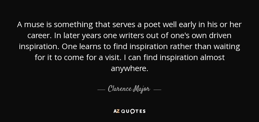 A muse is something that serves a poet well early in his or her career. In later years one writers out of one's own driven inspiration. One learns to find inspiration rather than waiting for it to come for a visit. I can find inspiration almost anywhere. - Clarence Major