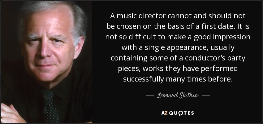 A music director cannot and should not be chosen on the basis of a first date. It is not so difficult to make a good impression with a single appearance, usually containing some of a conductor's party pieces, works they have performed successfully many times before. - Leonard Slatkin