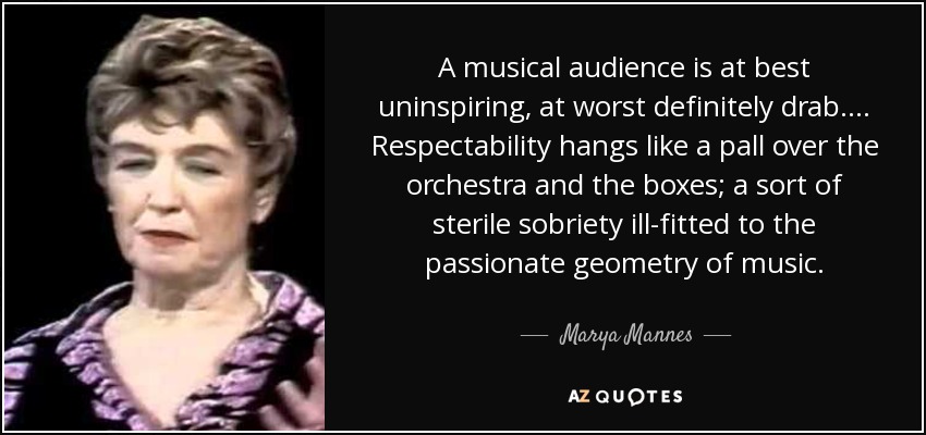 A musical audience is at best uninspiring, at worst definitely drab. ... Respectability hangs like a pall over the orchestra and the boxes; a sort of sterile sobriety ill-fitted to the passionate geometry of music. - Marya Mannes