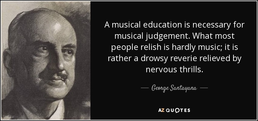 A musical education is necessary for musical judgement. What most people relish is hardly music; it is rather a drowsy reverie relieved by nervous thrills. - George Santayana