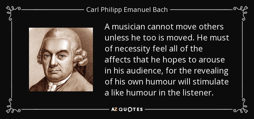 A musician cannot move others unless he too is moved. He must of necessity feel all of the affects that he hopes to arouse in his audience, for the revealing of his own humour will stimulate a like humour in the listener. - Carl Philipp Emanuel Bach
