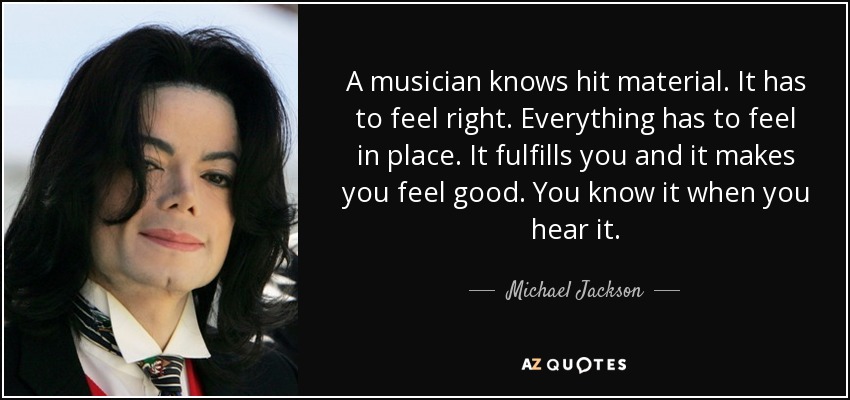 A musician knows hit material. It has to feel right. Everything has to feel in place. It fulfills you and it makes you feel good. You know it when you hear it. - Michael Jackson