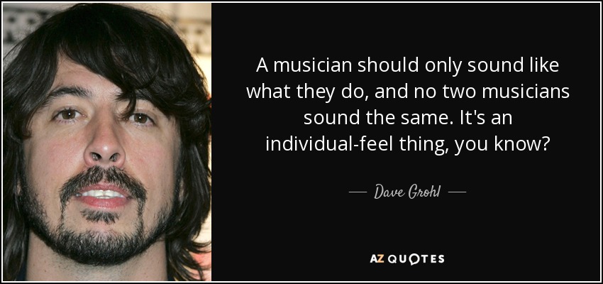 A musician should only sound like what they do, and no two musicians sound the same. It's an individual-feel thing, you know? - Dave Grohl