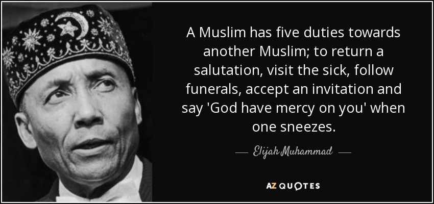 A Muslim has five duties towards another Muslim; to return a salutation, visit the sick, follow funerals, accept an invitation and say 'God have mercy on you' when one sneezes. - Elijah Muhammad