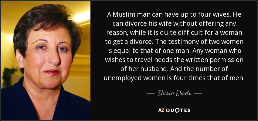 A Muslim man can have up to four wives. He can divorce his wife without offering any reason, while it is quite difficult for a woman to get a divorce. The testimony of two women is equal to that of one man. Any woman who wishes to travel needs the written permission of her husband. And the number of unemployed women is four times that of men. - Shirin Ebadi