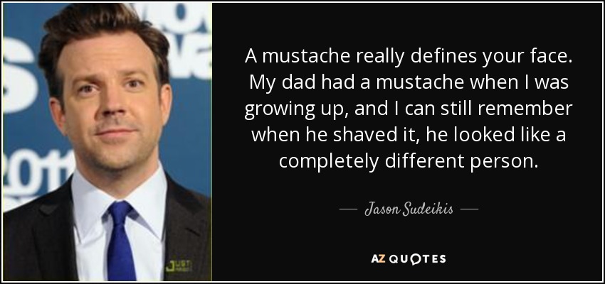 A mustache really defines your face. My dad had a mustache when I was growing up, and I can still remember when he shaved it, he looked like a completely different person. - Jason Sudeikis