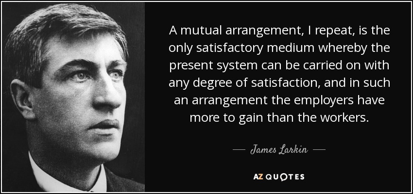 A mutual arrangement, I repeat, is the only satisfactory medium whereby the present system can be carried on with any degree of satisfaction, and in such an arrangement the employers have more to gain than the workers. - James Larkin