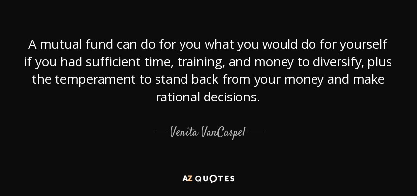 A mutual fund can do for you what you would do for yourself if you had sufficient time, training, and money to diversify, plus the temperament to stand back from your money and make rational decisions. - Venita VanCaspel