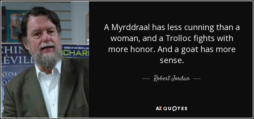 A Myrddraal has less cunning than a woman, and a Trolloc fights with more honor. And a goat has more sense. - Robert Jordan