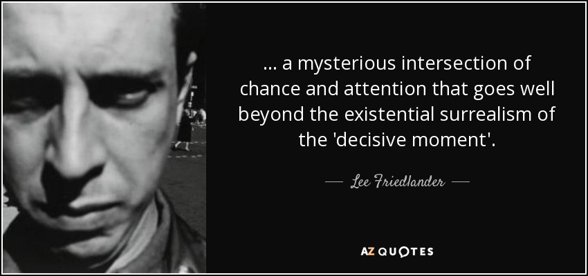 ... a mysterious intersection of chance and attention that goes well beyond the existential surrealism of the 'decisive moment'. - Lee Friedlander