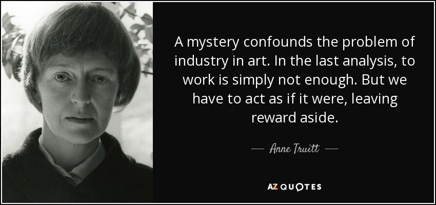 A mystery confounds the problem of industry in art. In the last analysis, to work is simply not enough. But we have to act as if it were, leaving reward aside. - Anne Truitt