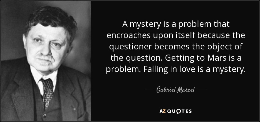A mystery is a problem that encroaches upon itself because the questioner becomes the object of the question. Getting to Mars is a problem. Falling in love is a mystery. - Gabriel Marcel
