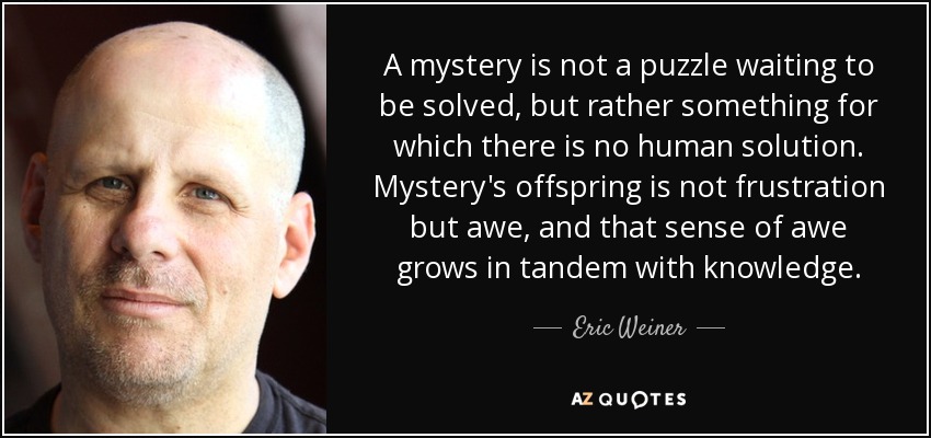 A mystery is not a puzzle waiting to be solved, but rather something for which there is no human solution. Mystery's offspring is not frustration but awe, and that sense of awe grows in tandem with knowledge. - Eric Weiner