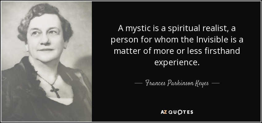 A mystic is a spiritual realist, a person for whom the Invisible is a matter of more or less firsthand experience. - Frances Parkinson Keyes
