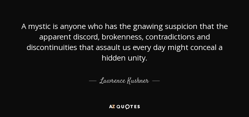 A mystic is anyone who has the gnawing suspicion that the apparent discord, brokenness, contradictions and discontinuities that assault us every day might conceal a hidden unity. - Lawrence Kushner
