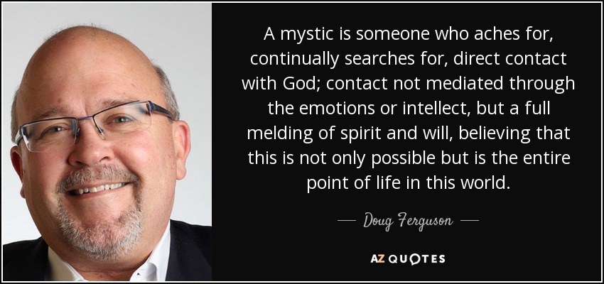 A mystic is someone who aches for, continually searches for, direct contact with God; contact not mediated through the emotions or intellect, but a full melding of spirit and will, believing that this is not only possible but is the entire point of life in this world. - Doug Ferguson