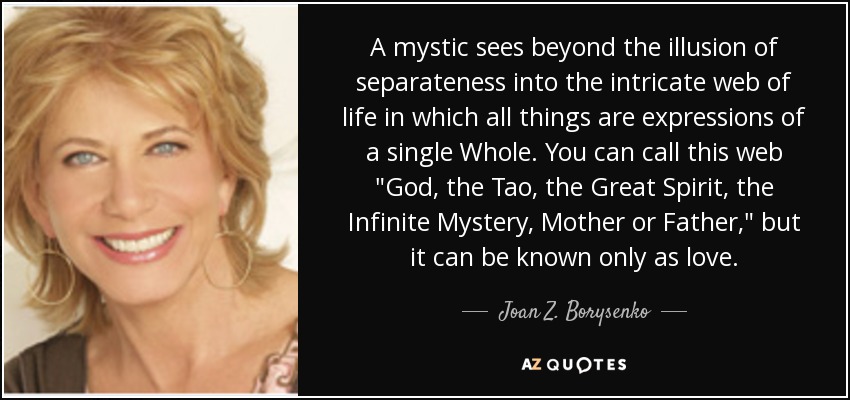 A mystic sees beyond the illusion of separateness into the intricate web of life in which all things are expressions of a single Whole. You can call this web 