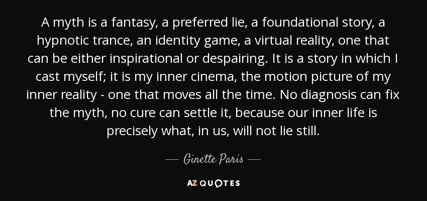 A myth is a fantasy, a preferred lie, a foundational story, a hypnotic trance, an identity game, a virtual reality, one that can be either inspirational or despairing. It is a story in which I cast myself; it is my inner cinema, the motion picture of my inner reality - one that moves all the time. No diagnosis can fix the myth, no cure can settle it, because our inner life is precisely what, in us, will not lie still. - Ginette Paris