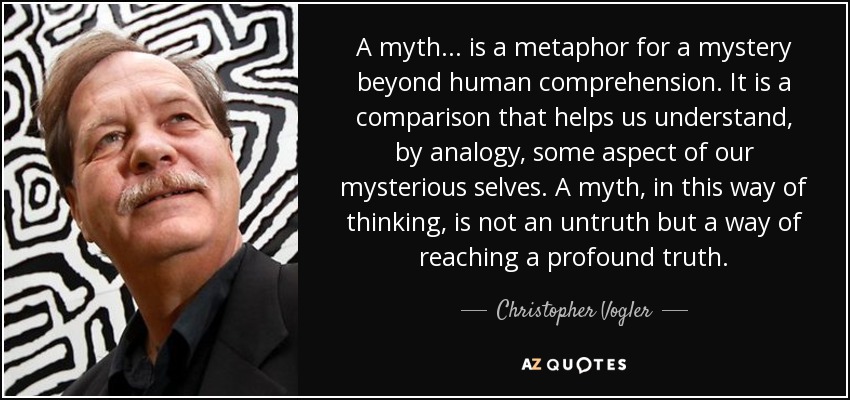 A myth... is a metaphor for a mystery beyond human comprehension. It is a comparison that helps us understand, by analogy, some aspect of our mysterious selves. A myth, in this way of thinking, is not an untruth but a way of reaching a profound truth. - Christopher Vogler