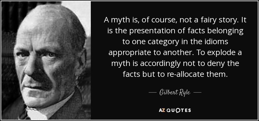A myth is, of course, not a fairy story. It is the presentation of facts belonging to one category in the idioms appropriate to another. To explode a myth is accordingly not to deny the facts but to re-allocate them. - Gilbert Ryle