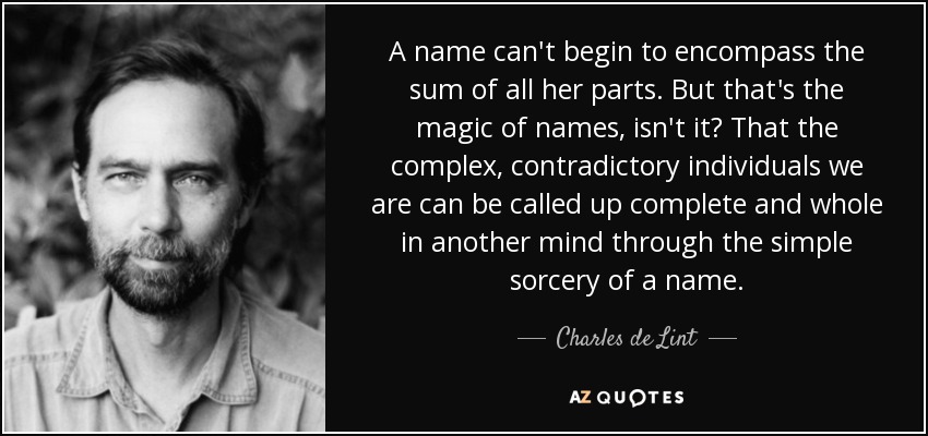 A name can't begin to encompass the sum of all her parts. But that's the magic of names, isn't it? That the complex, contradictory individuals we are can be called up complete and whole in another mind through the simple sorcery of a name. - Charles de Lint