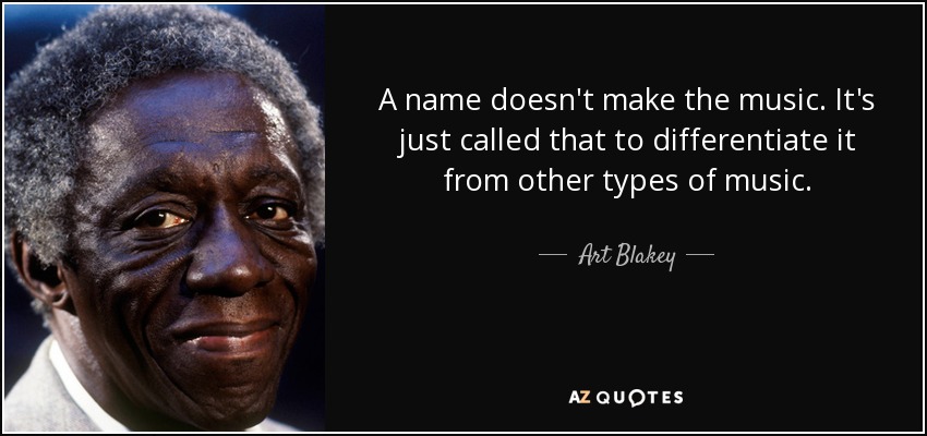 A name doesn't make the music. It's just called that to differentiate it from other types of music. - Art Blakey