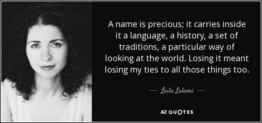 A name is precious; it carries inside it a language, a history, a set of traditions, a particular way of looking at the world. Losing it meant losing my ties to all those things too. - Laila Lalami