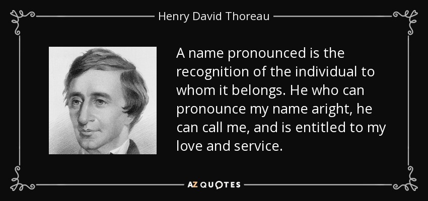 A name pronounced is the recognition of the individual to whom it belongs. He who can pronounce my name aright, he can call me, and is entitled to my love and service. - Henry David Thoreau