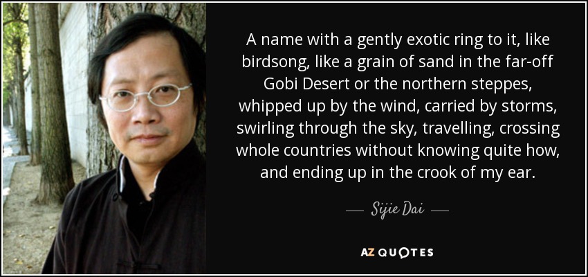 A name with a gently exotic ring to it, like birdsong, like a grain of sand in the far-off Gobi Desert or the northern steppes, whipped up by the wind, carried by storms, swirling through the sky, travelling, crossing whole countries without knowing quite how, and ending up in the crook of my ear. - Sijie Dai