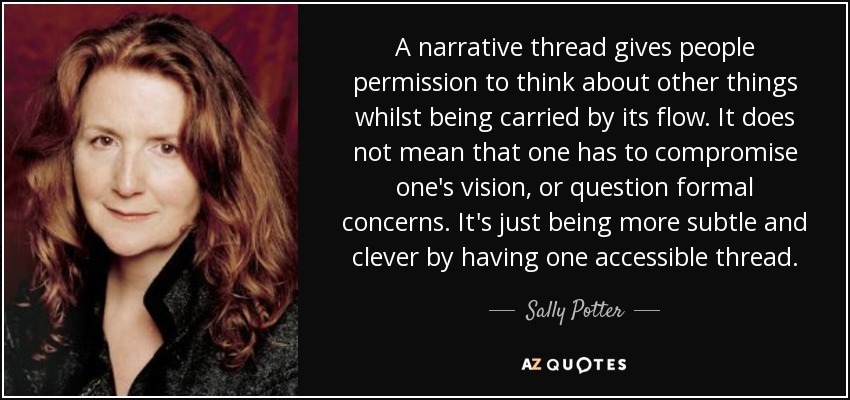 A narrative thread gives people permission to think about other things whilst being carried by its flow. It does not mean that one has to compromise one's vision, or question formal concerns. It's just being more subtle and clever by having one accessible thread. - Sally Potter