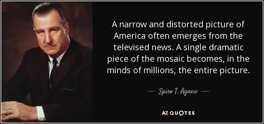 A narrow and distorted picture of America often emerges from the televised news. A single dramatic piece of the mosaic becomes, in the minds of millions, the entire picture. - Spiro T. Agnew
