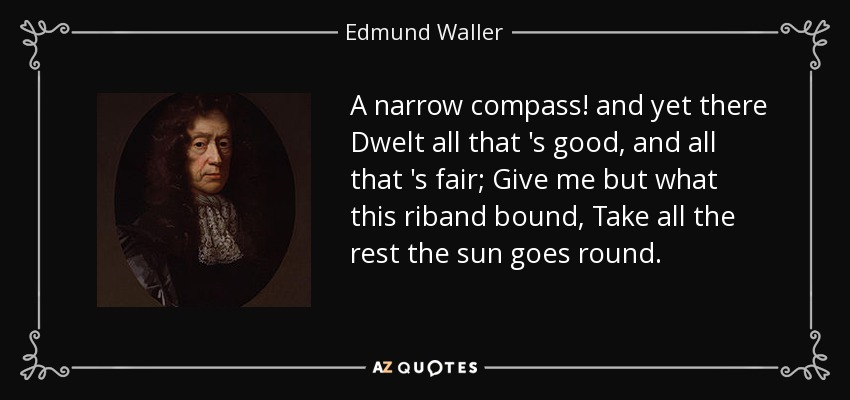 A narrow compass! and yet there Dwelt all that 's good, and all that 's fair; Give me but what this riband bound, Take all the rest the sun goes round. - Edmund Waller