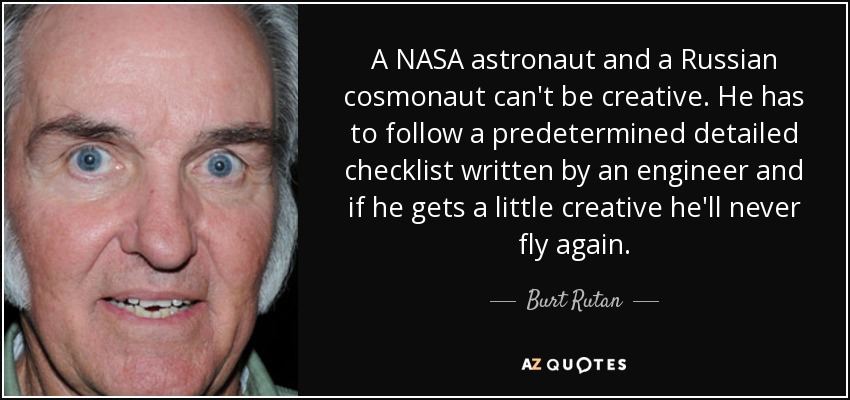 A NASA astronaut and a Russian cosmonaut can't be creative. He has to follow a predetermined detailed checklist written by an engineer and if he gets a little creative he'll never fly again. - Burt Rutan