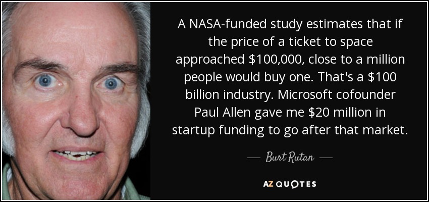 A NASA-funded study estimates that if the price of a ticket to space approached $100,000, close to a million people would buy one. That's a $100 billion industry. Microsoft cofounder Paul Allen gave me $20 million in startup funding to go after that market. - Burt Rutan