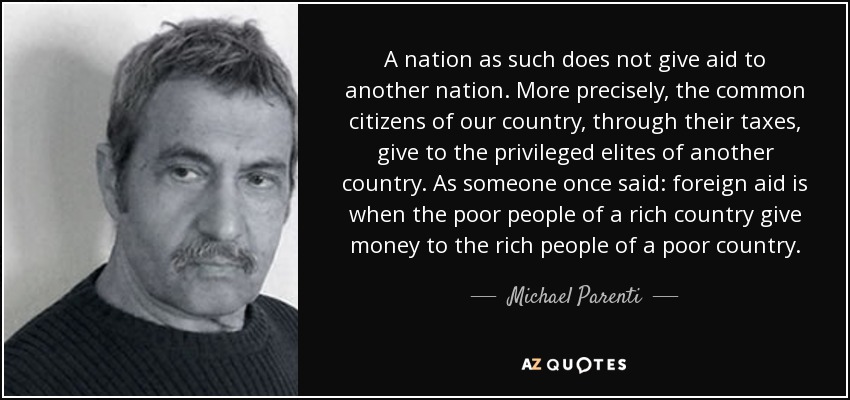 A nation as such does not give aid to another nation. More precisely, the common citizens of our country, through their taxes, give to the privileged elites of another country. As someone once said: foreign aid is when the poor people of a rich country give money to the rich people of a poor country. - Michael Parenti