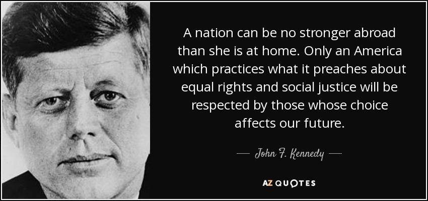 A nation can be no stronger abroad than she is at home. Only an America which practices what it preaches about equal rights and social justice will be respected by those whose choice affects our future. - John F. Kennedy