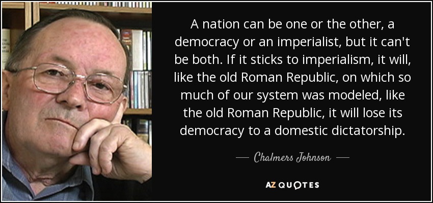 A nation can be one or the other, a democracy or an imperialist, but it can't be both. If it sticks to imperialism, it will, like the old Roman Republic, on which so much of our system was modeled, like the old Roman Republic, it will lose its democracy to a domestic dictatorship. - Chalmers Johnson