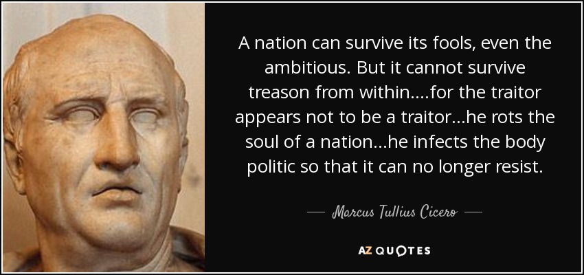 A nation can survive its fools, even the ambitious. But it cannot survive treason from within....for the traitor appears not to be a traitor...he rots the soul of a nation...he infects the body politic so that it can no longer resist. - Marcus Tullius Cicero