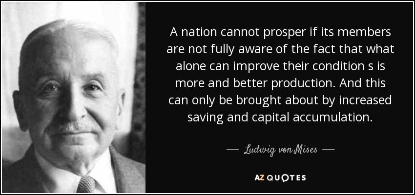 A nation cannot prosper if its members are not fully aware of the fact that what alone can improve their condition s is more and better production. And this can only be brought about by increased saving and capital accumulation. - Ludwig von Mises
