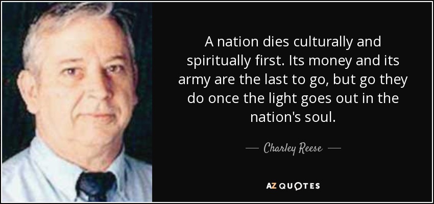 A nation dies culturally and spiritually first. Its money and its army are the last to go, but go they do once the light goes out in the nation's soul. - Charley Reese