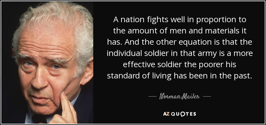 A nation fights well in proportion to the amount of men and materials it has. And the other equation is that the individual soldier in that army is a more effective soldier the poorer his standard of living has been in the past. - Norman Mailer