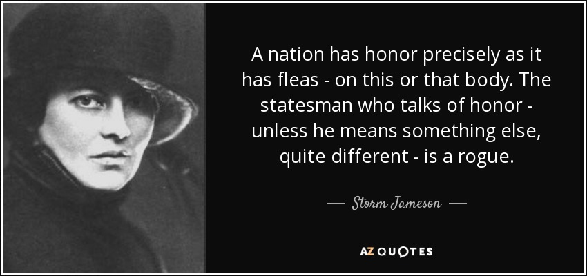 A nation has honor precisely as it has fleas - on this or that body. The statesman who talks of honor - unless he means something else, quite different - is a rogue. - Storm Jameson