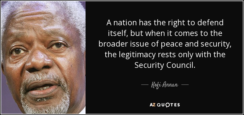 A nation has the right to defend itself, but when it comes to the broader issue of peace and security, the legitimacy rests only with the Security Council. - Kofi Annan