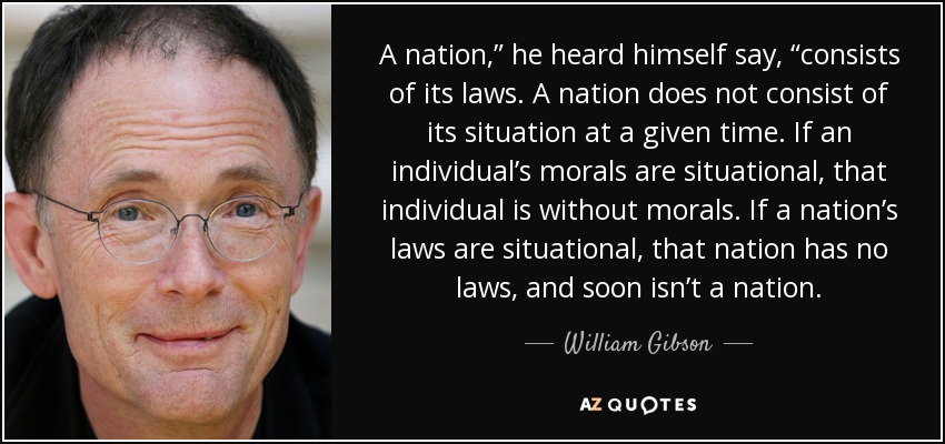 A nation,” he heard himself say, “consists of its laws. A nation does not consist of its situation at a given time. If an individual’s morals are situational, that individual is without morals. If a nation’s laws are situational, that nation has no laws, and soon isn’t a nation. - William Gibson