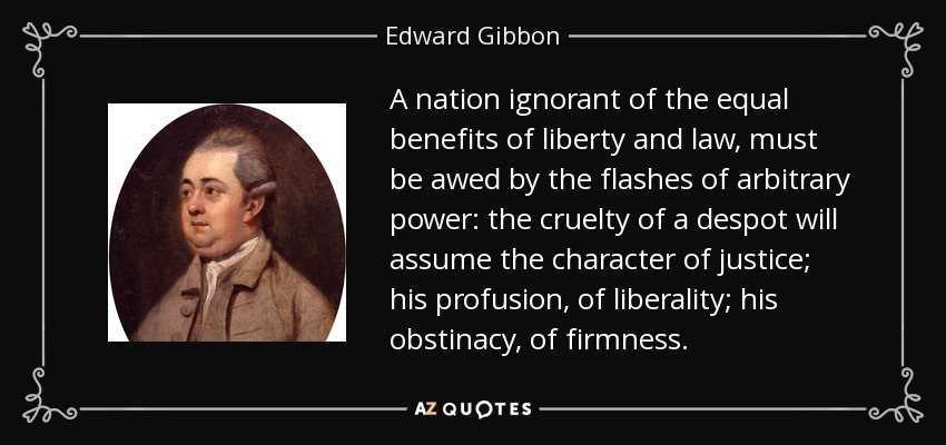 A nation ignorant of the equal benefits of liberty and law, must be awed by the flashes of arbitrary power: the cruelty of a despot will assume the character of justice; his profusion, of liberality; his obstinacy, of firmness. - Edward Gibbon