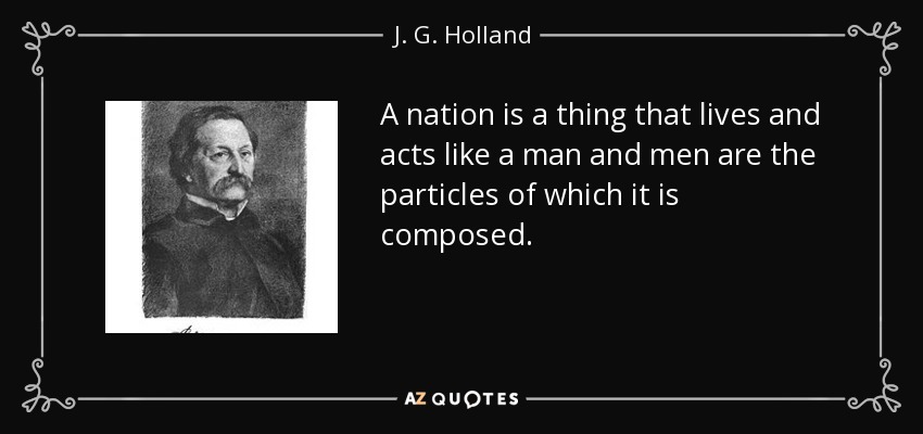 A nation is a thing that lives and acts like a man and men are the particles of which it is composed. - J. G. Holland