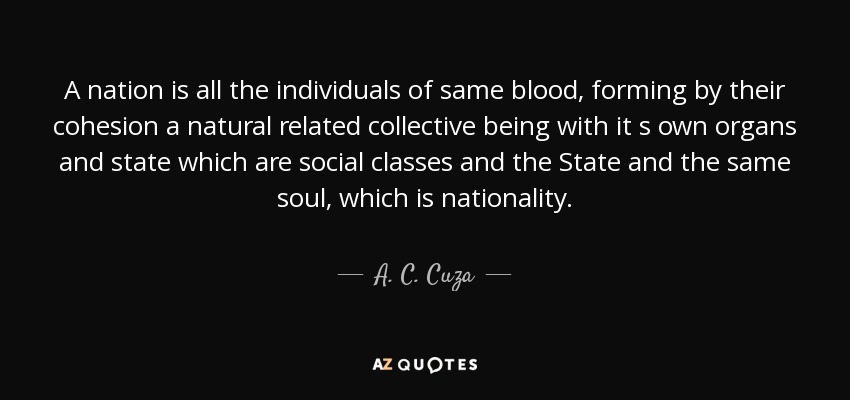 A nation is all the individuals of same blood, forming by their cohesion a natural related collective being with it s own organs and state which are social classes and the State and the same soul, which is nationality. - A. C. Cuza