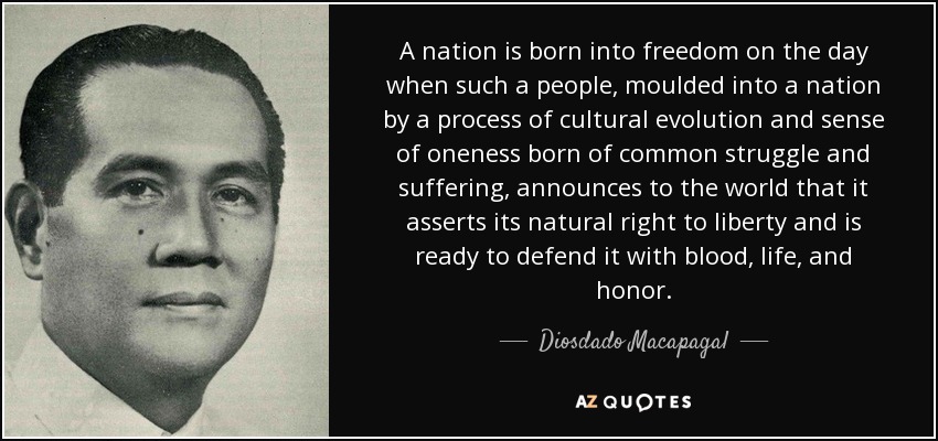 A nation is born into freedom on the day when such a people, moulded into a nation by a process of cultural evolution and sense of oneness born of common struggle and suffering, announces to the world that it asserts its natural right to liberty and is ready to defend it with blood, life, and honor. - Diosdado Macapagal