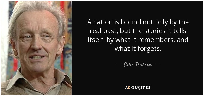 A nation is bound not only by the real past, but the stories it tells itself: by what it remembers, and what it forgets. - Colin Thubron